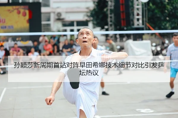 孙颖莎新周期首站对阵早田希娜技术细节对比引发乒坛热议