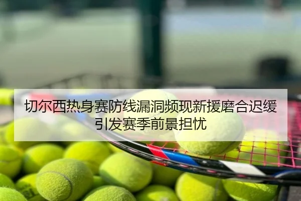 切尔西热身赛防线漏洞频现新援磨合迟缓引发赛季前景担忧