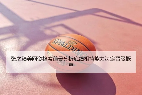 张之臻美网资格赛前景分析底线相持能力决定晋级概率