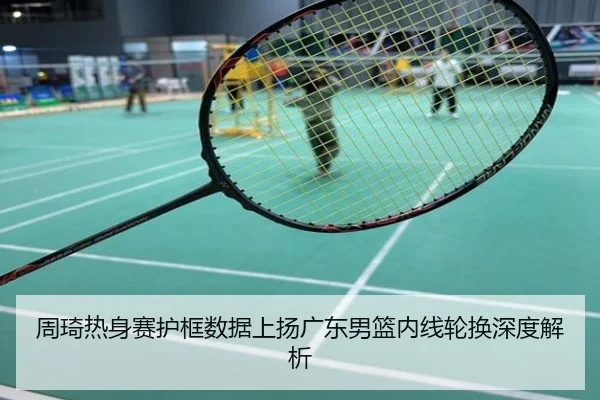 周琦热身赛护框数据上扬广东男篮内线轮换深度解析